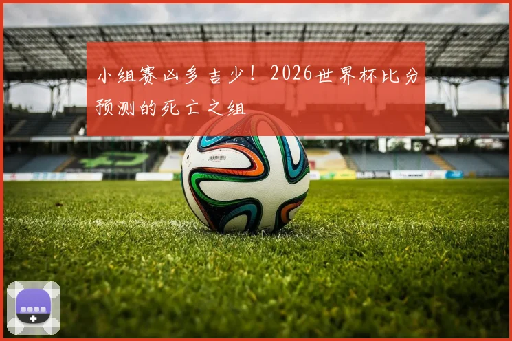 小组赛凶多吉少！2026世界杯比分预测的死亡之组