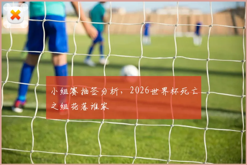 小组赛抽签分析，2026世界杯死亡之组花落谁家